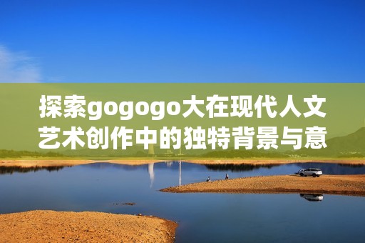 探索gogogo大在现代人文艺术创作中的独特背景与意义