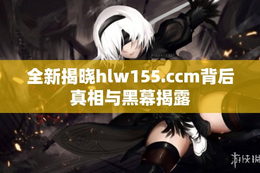 全新揭晓hlw155.ccm背后真相与黑幕揭露