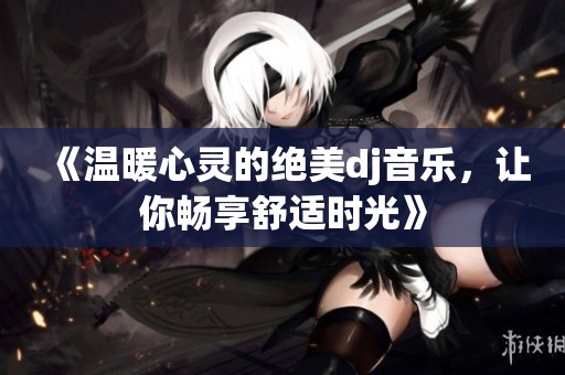 《温暖心灵的绝美dj音乐，让你畅享舒适时光》