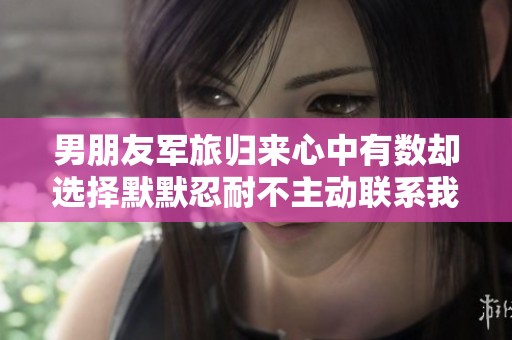 男朋友军旅归来心中有数却选择默默忍耐不主动联系我