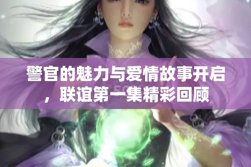 警官的魅力与爱情故事开启，联谊第一集精彩回顾