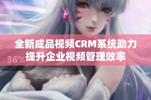 全新成品视频CRM系统助力提升企业视频管理效率