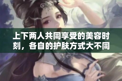 上下两人共同享受的美容时刻，各自的护肤方式大不同
