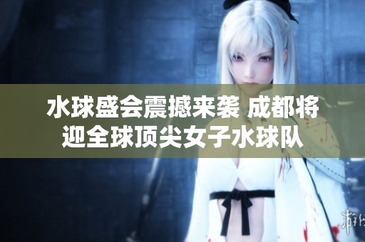 水球盛会震撼来袭 成都将迎全球顶尖女子水球队