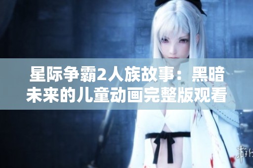 星际争霸2人族故事：黑暗未来的儿童动画完整版观看指南