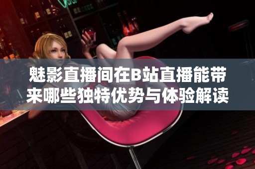 魅影直播间在B站直播能带来哪些独特优势与体验解读