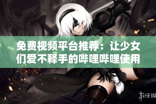 免费视频平台推荐：让少女们爱不释手的哔哩哔哩使用体验