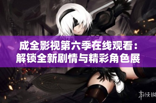 成全影视第六季在线观看：解锁全新剧情与精彩角色展现