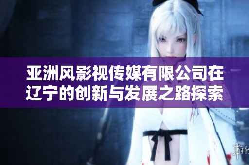 亚洲风影视传媒有限公司在辽宁的创新与发展之路探索