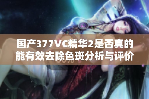 国产377VC精华2是否真的能有效去除色斑分析与评价