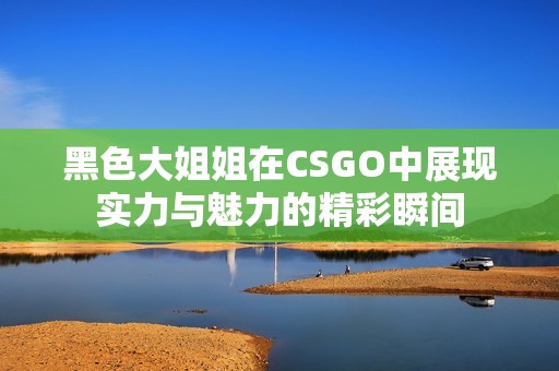 黑色大姐姐在CSGO中展现实力与魅力的精彩瞬间