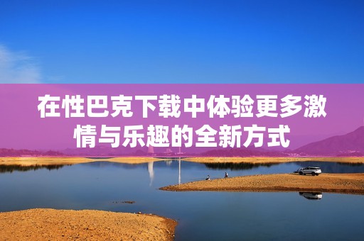 在性巴克下载中体验更多激情与乐趣的全新方式