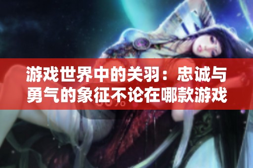 游戏世界中的关羽：忠诚与勇气的象征不论在哪款游戏都是英雄