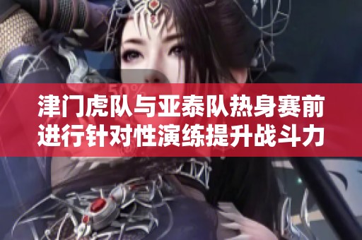 津门虎队与亚泰队热身赛前进行针对性演练提升战斗力