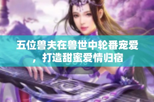 五位兽夫在兽世中轮番宠爱，打造甜蜜爱情归宿