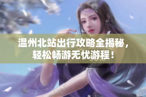 温州北站出行攻略全揭秘，轻松畅游无忧游程！