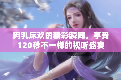 肉乳床欢的精彩瞬间，享受120秒不一样的视听盛宴