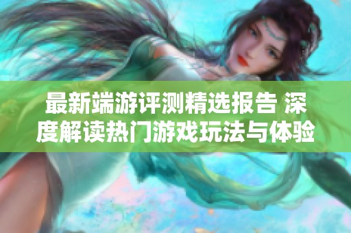 最新端游评测精选报告 深度解读热门游戏玩法与体验