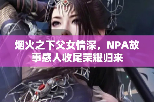 烟火之下父女情深，NPA故事感人收尾荣耀归来