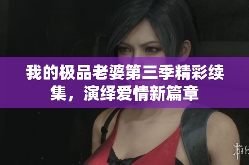 我的极品老婆第三季精彩续集，演绎爱情新篇章
