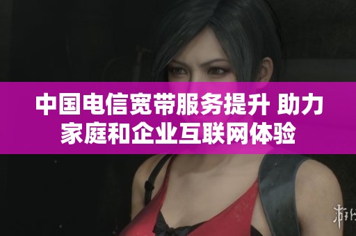 中国电信宽带服务提升 助力家庭和企业互联网体验