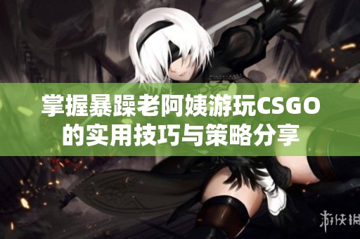 掌握暴躁老阿姨游玩CSGO的实用技巧与策略分享