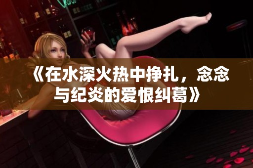 《在水深火热中挣扎，念念与纪炎的爱恨纠葛》