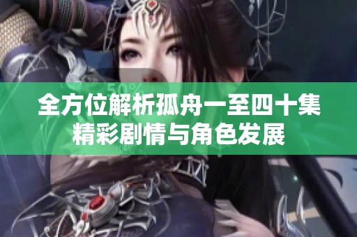 全方位解析孤舟一至四十集精彩剧情与角色发展