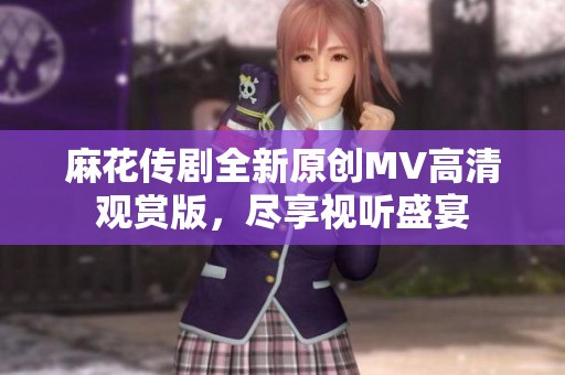 麻花传剧全新原创MV高清观赏版，尽享视听盛宴