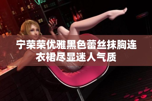 宁荣荣优雅黑色蕾丝抹胸连衣裙尽显迷人气质