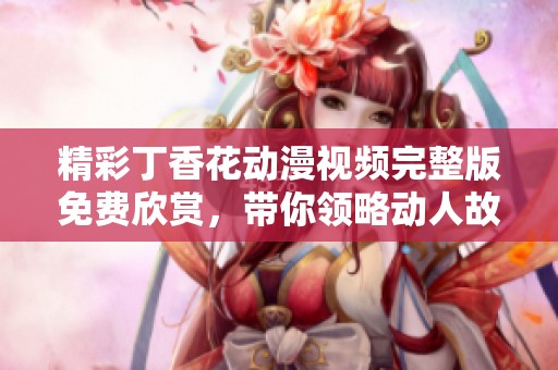 精彩丁香花动漫视频完整版免费欣赏，带你领略动人故事