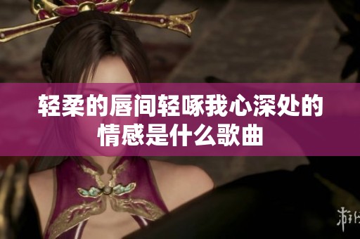 轻柔的唇间轻啄我心深处的情感是什么歌曲