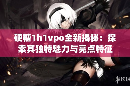 硬糖1h1vpo全新揭秘：探索其独特魅力与亮点特征