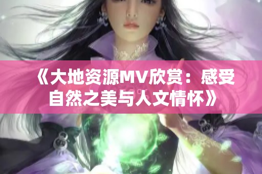 《大地资源MV欣赏：感受自然之美与人文情怀》