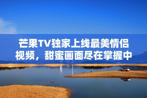 芒果TV独家上线最美情侣视频，甜蜜画面尽在掌握中