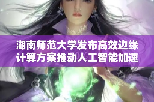 湖南师范大学发布高效边缘计算方案推动人工智能加速发展