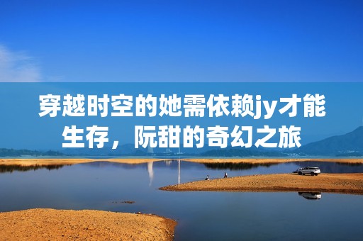 穿越时空的她需依赖jy才能生存，阮甜的奇幻之旅